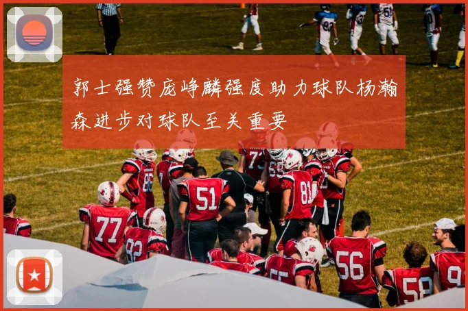 郭士强赞庞峥麟强度助力球队杨瀚森进步对球队至关重要
