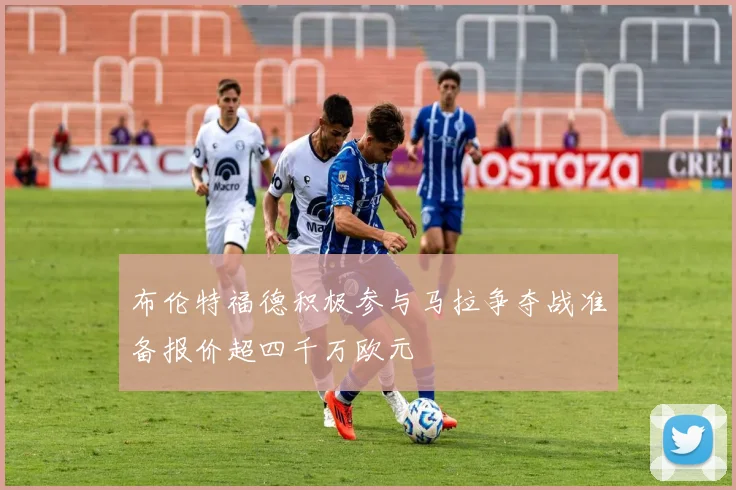 布伦特福德积极参与马拉争夺战准备报价超四千万欧元