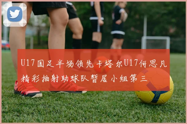 U17国足半场领先卡塔尔U17何思凡精彩抽射助球队暂居小组第三