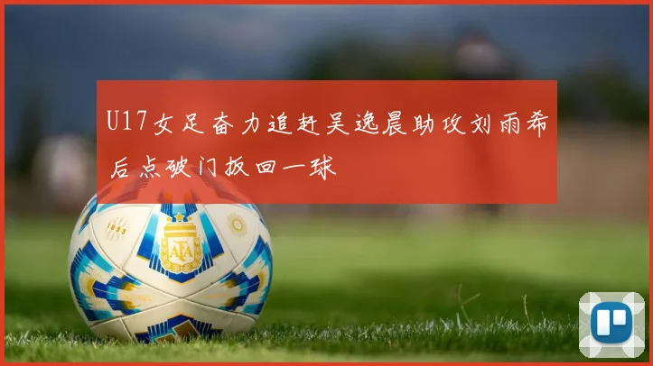 U17女足奋力追赶吴逸晨助攻刘雨希后点破门扳回一球