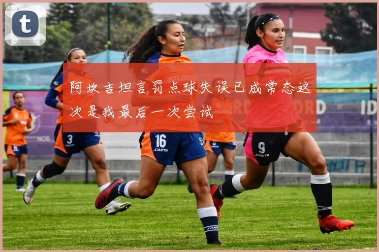 阿坎吉坦言罚点球失误已成常态这次是我最后一次尝试