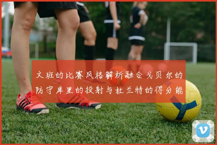 文班的比赛风格解析融合戈贝尔的防守库里的投射与杜兰特的得分能力