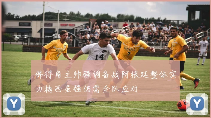 佛得角主帅强调备战阿根廷整体实力梅西虽强仍需全队应对