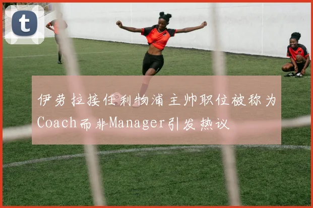 伊劳拉接任利物浦主帅职位被称为Coach而非Manager引发热议
