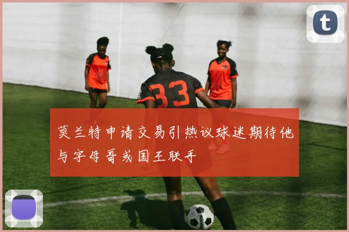 莫兰特申请交易引热议球迷期待他与字母哥或国王联手