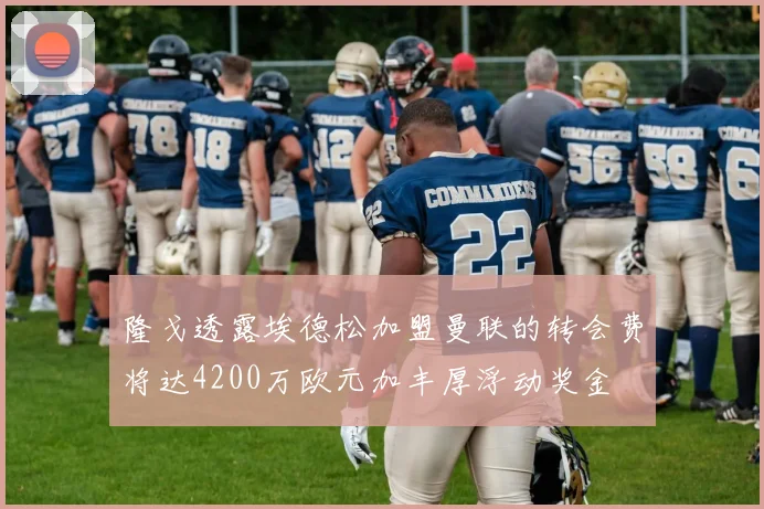 隆戈透露埃德松加盟曼联的转会费将达4200万欧元加丰厚浮动奖金