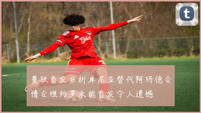 曼联首发分析库尼亚替代阿玛德合情合理约罗未能首发令人遗憾
