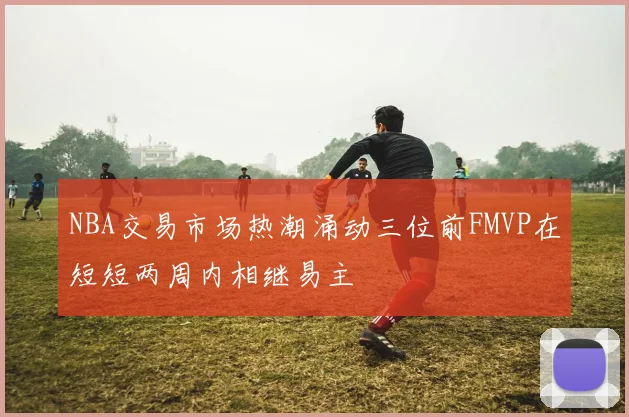 NBA交易市场热潮涌动三位前FMVP在短短两周内相继易主