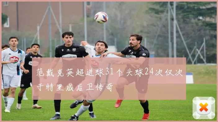 范戴克英超进球31个头球24次仅次于特里成后卫传奇