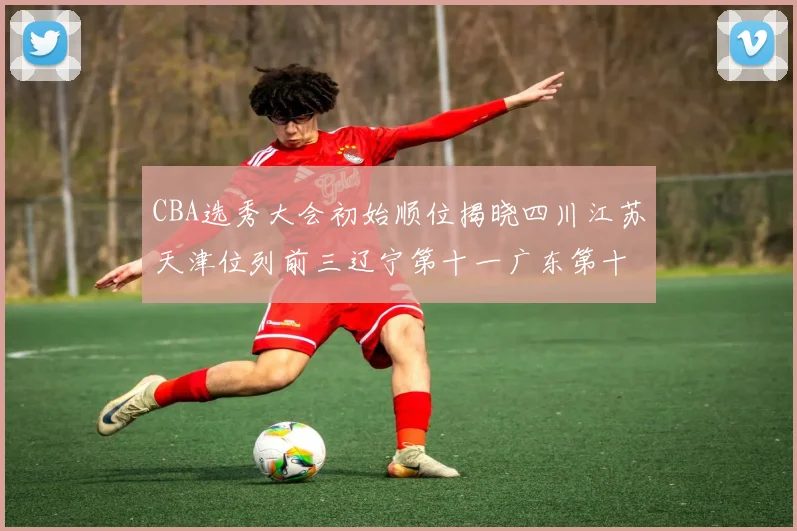 CBA选秀大会初始顺位揭晓四川江苏天津位列前三辽宁第十一广东第十六