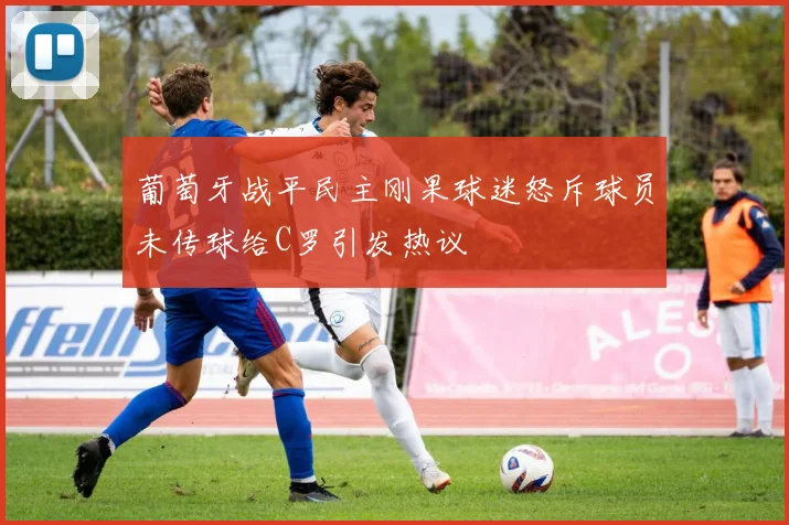 葡萄牙战平民主刚果球迷怒斥球员未传球给C罗引发热议