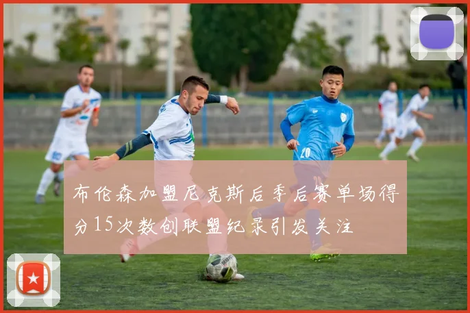 布伦森加盟尼克斯后季后赛单场得分15次数创联盟纪录引发关注